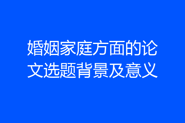 婚姻家庭方面的论文选题背景及意义