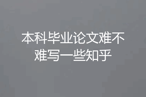 本科毕业论文难不难写一些知乎