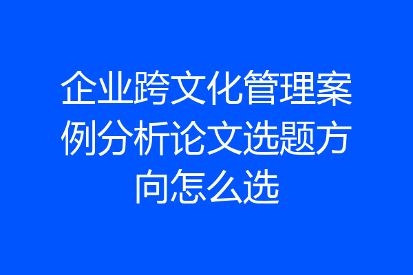 企业跨文化管理案例分析论文选题方向怎么选