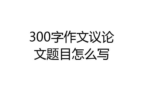 300字作文议论文题目怎么写