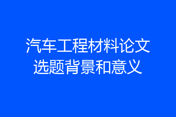 汽车工程材料论文选题背景和意义