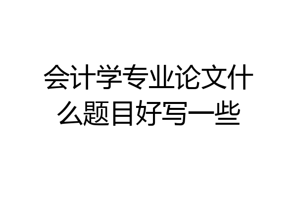 会计学专业论文什么题目好写一些