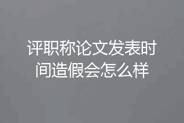 评职称论文发表时间造假会怎么样