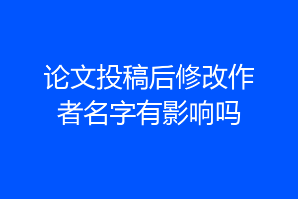 论文投稿后修改作者名字有影响吗