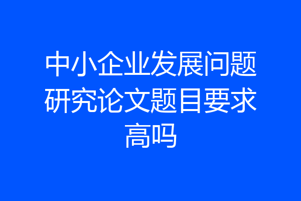 中小企业发展问题研究论文题目要求高吗