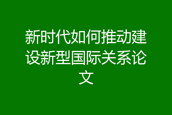 新时代如何推动建设新型国际关系论文