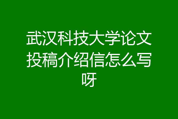 武汉科技大学论文投稿介绍信怎么写呀