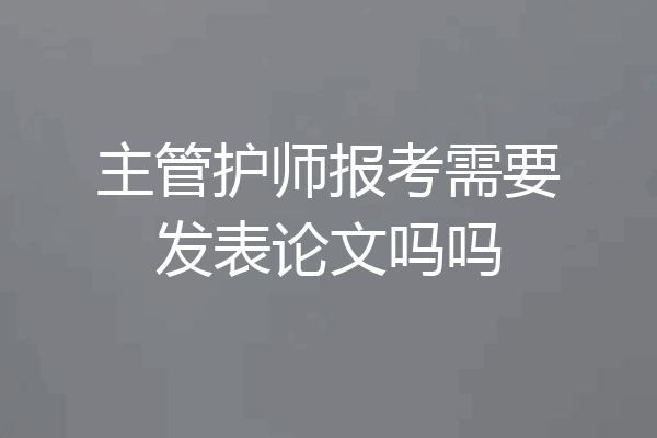 主管护师报考需要发表论文吗吗