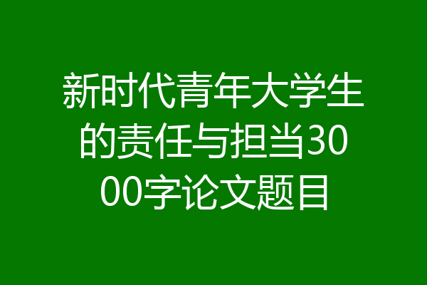 新时代青年大学生的责任与担当3000字论文题目
