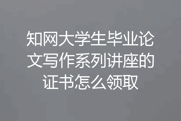 知网大学生毕业论文写作系列讲座的证书怎么领取