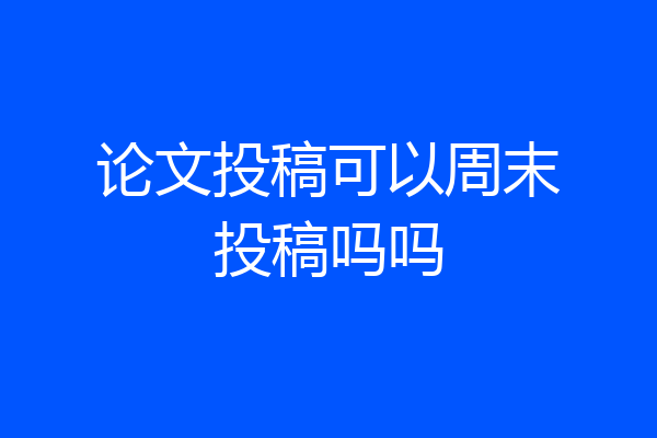 论文投稿可以周末投稿吗吗