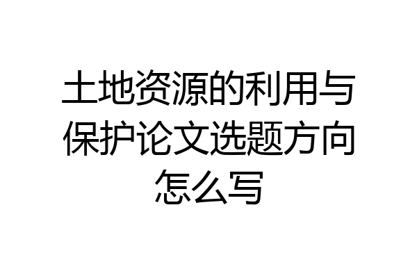 土地资源的利用与保护论文选题方向怎么写