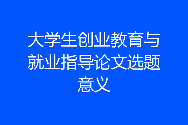 大学生创业教育与就业指导论文选题意义