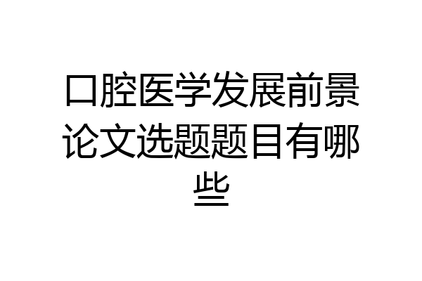 口腔医学发展前景论文选题题目有哪些