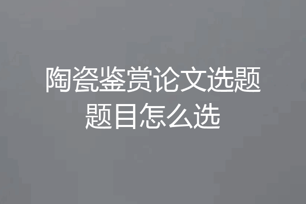 陶瓷鉴赏论文选题题目怎么选