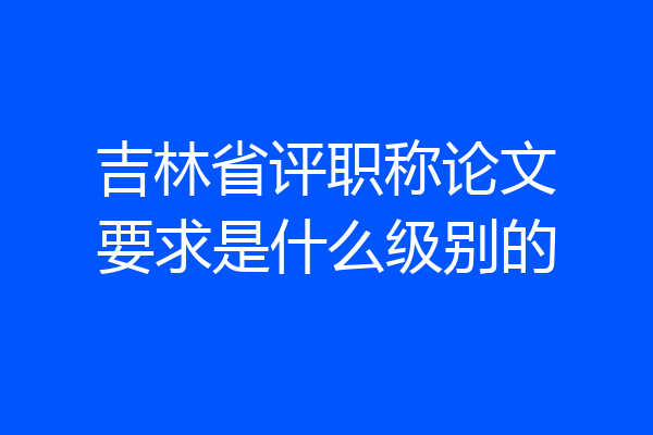 吉林省评职称论文要求是什么级别的
