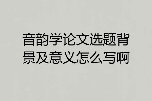 音韵学论文选题背景及意义怎么写啊