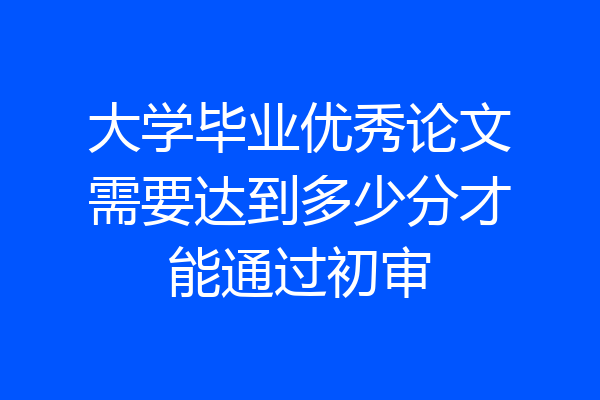 大学毕业优秀论文需要达到多少分才能通过初审
