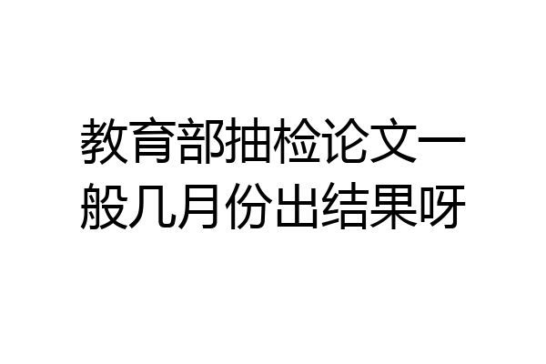 教育部抽检论文一般几月份出结果呀