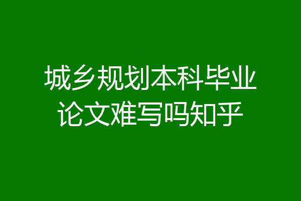 城乡规划本科毕业论文难写吗知乎