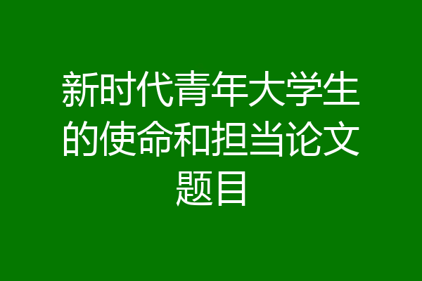 新时代青年大学生的使命和担当论文题目