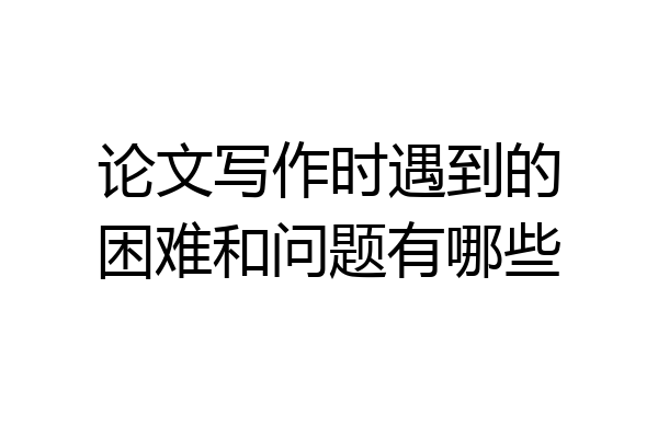 论文写作时遇到的困难和问题有哪些