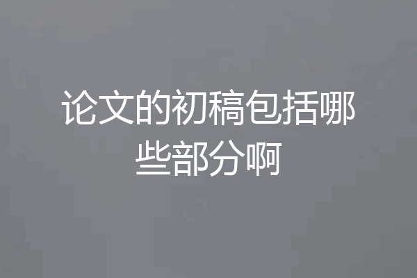 论文的初稿包括哪些部分啊