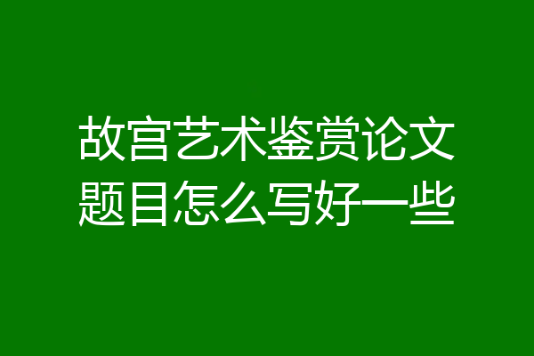 故宫艺术鉴赏论文题目怎么写好一些