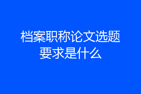 档案职称论文选题要求是什么