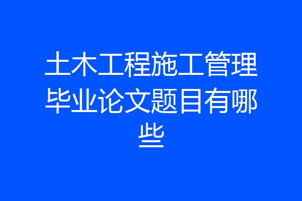 土木工程施工管理毕业论文题目有哪些