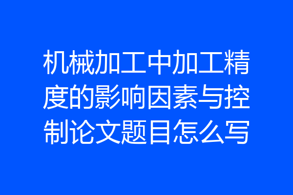机械加工中加工精度的影响因素与控制论文题目怎么写