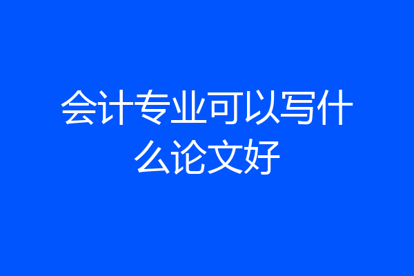 会计专业可以写什么论文好