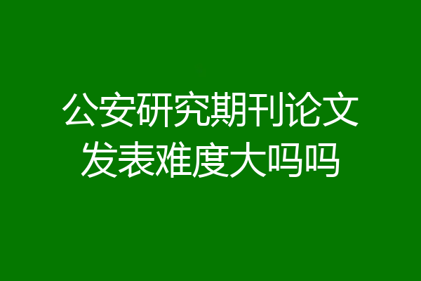 公安研究期刊论文发表难度大吗吗