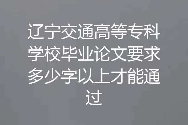 辽宁交通高等专科学校毕业论文要求多少字以上才能通过