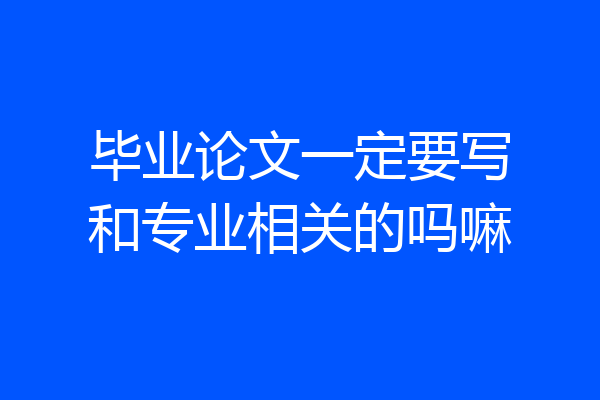 毕业论文一定要写和专业相关的吗嘛