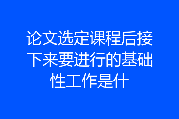 论文选定课程后接下来要进行的基础性工作是什