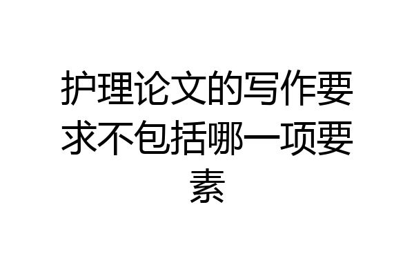护理论文的写作要求不包括哪一项要素