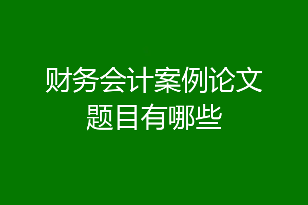 财务会计案例论文题目有哪些
