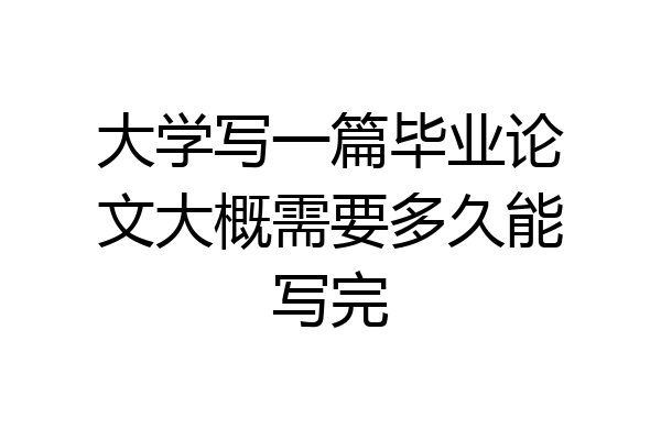 大学写一篇毕业论文大概需要多久能写完