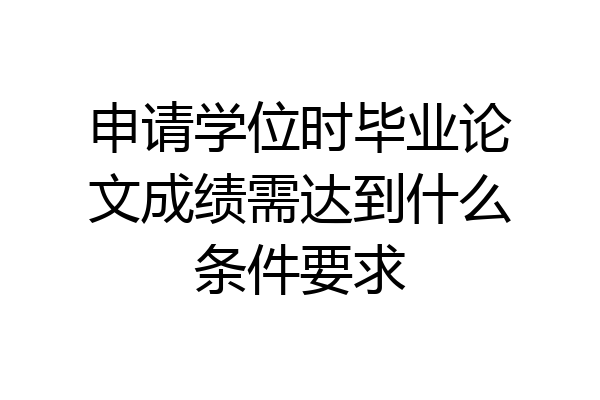 申请学位时毕业论文成绩需达到什么条件要求