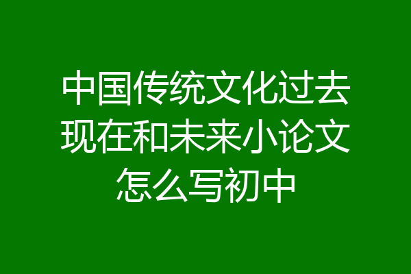 中国传统文化过去现在和未来小论文怎么写初中