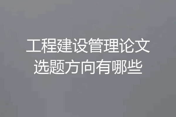 工程建设管理论文选题方向有哪些