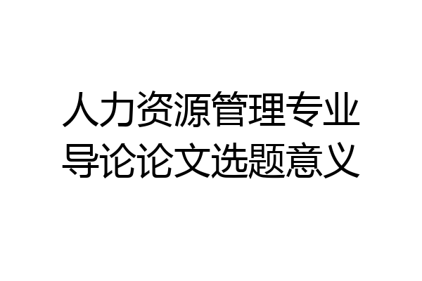 人力资源管理专业导论论文选题意义