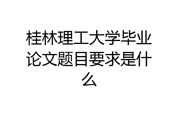 桂林理工大学毕业论文题目要求是什么