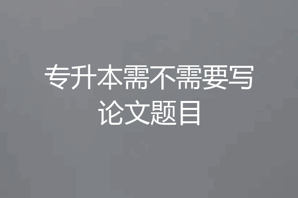 专升本需不需要写论文题目