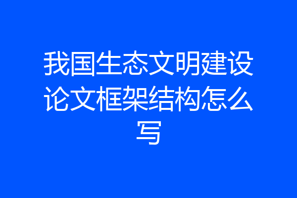 我国生态文明建设论文框架结构怎么写