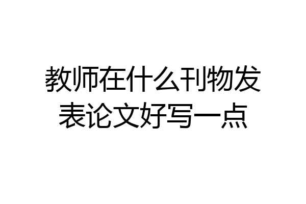 教师在什么刊物发表论文好写一点