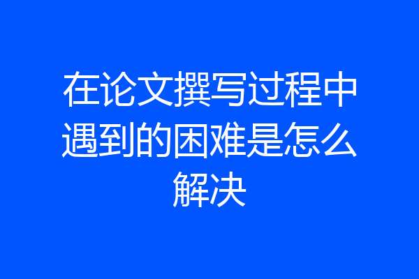 在论文撰写过程中遇到的困难是怎么解决