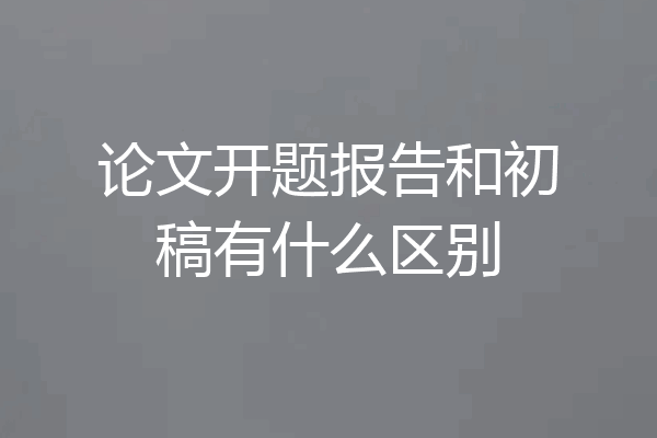 论文开题报告和初稿有什么区别
