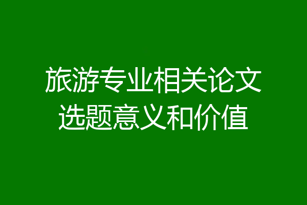 旅游专业相关论文选题意义和价值